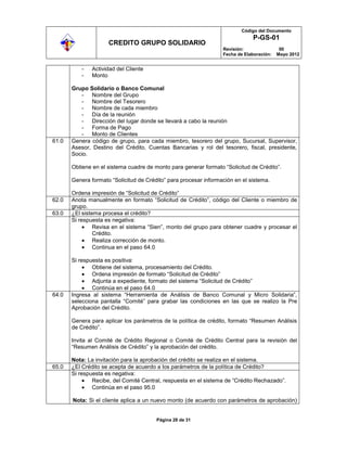 Código del Documento
                                                                               P-GS-01
                     CREDITO GRUPO SOLIDARIO
                                                                  Revisión:                00
                                                                  Fecha de Elaboración:   Mayo 2012


           -   Actividad del Cliente
           -   Monto

       Grupo Solidario o Banco Comunal
          - Nombre del Grupo
          - Nombre del Tesorero
          - Nombre de cada miembro
          - Día de la reunión
          - Dirección del lugar donde se llevará a cabo la reunión
          - Forma de Pago
          - Monto de Clientes
61.0   Genera código de grupo, para cada miembro, tesorero del grupo, Sucursal, Supervisor,
       Asesor, Destino del Crédito, Cuentas Bancarias y rol del tesorero, fiscal, presidente,
       Socio.

       Obtiene en el sistema cuadre de monto para generar formato “Solicitud de Crédito”.

       Genera formato “Solicitud de Crédito” para procesar información en el sistema.

       Ordena impresión de “Solicitud de Crédito”
62.0   Anota manualmente en formato “Solicitud de Crédito”, código del Cliente o miembro de
       grupo.
63.0   ¿El sistema procesa el crédito?
       Si respuesta es negativa:
                Revisa en el sistema “Sien”, monto del grupo para obtener cuadre y procesar el
                Crédito.
                Realiza corrección de monto.
                Continua en el paso 64.0

       Si respuesta es positiva:
               Obtiene del sistema, procesamiento del Crédito.
               Ordena impresión de formato “Solicitud de Crédito”
               Adjunta a expediente, formato del sistema “Solicitud de Crédito”
               Continúa en el paso 64.0
64.0   Ingresa al sistema “Herramienta de Análisis de Banco Comunal y Micro Solidaria”,
       selecciona pantalla “Comité” para grabar las condiciones en las que se realizo la Pre
       Aprobación del Crédito.

       Genera para aplicar los parámetros de la política de crédito, formato “Resumen Análisis
       de Crédito”.

       Invita al Comité de Crédito Regional o Comité de Crédito Central para la revisión del
       “Resumen Análisis de Crédito” y la aprobación del crédito.

       Nota: La invitación para la aprobación del crédito se realiza en el sistema.
65.0   ¿El Crédito se acepta de acuerdo a los parámetros de la política de Crédito?
       Si respuesta es negativa:
               Recibe, del Comité Central, respuesta en el sistema de “Crédito Rechazado”.
               Continúa en el paso 95.0

       Nota: Si el cliente aplica a un nuevo monto (de acuerdo con parámetros de aprobación)


                                        Página 28 de 31
 