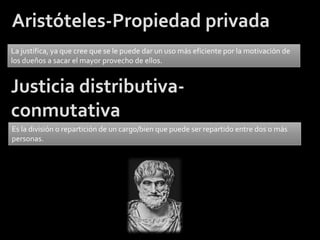 Aristóteles-Propiedad privada
La justifica, ya que cree que se le puede dar un uso más eficiente por la motivación de
los dueños a sacar el mayor provecho de ellos.


Justicia distributiva-
conmutativa
Es la división o repartición de un cargo/bien que puede ser repartido entre dos o más
personas.
 
