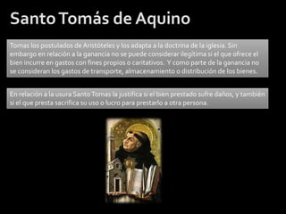 Santo Tomás de Aquino
Tomas los postulados de Aristóteles y los adapta a la doctrina de la iglesia. Sin
embargo en relación a la ganancia no se puede considerar ilegítima si el que ofrece el
bien incurre en gastos con fines propios o caritativos. Y como parte de la ganancia no
se consideran los gastos de transporte, almacenamiento o distribución de los bienes.


En relación a la usura Santo Tomas la justifica si el bien prestado sufre daños, y también
si el que presta sacrifica su uso o lucro para prestarlo a otra persona.
 