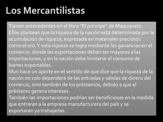 Los Mercantilistas
Tienen antecedentes en el libro “El príncipe” de Maquiavelo.
Ellos plantean que la riqueza de la nación está determinada por la
acumulación de riqueza, expresada en materiales preciosos
como el oro. Y esta riqueza se logra mediante las ganancias en el
comercio, donde las exportaciones deben ser mayores a las
importaciones, y en la nación debe limitarse el consumo de
bienes exportables.
Mun hace un aporte en el sentido de que dice que la riqueza de la
nación no solo dependerá de las entradas y salidas de dinero del
comercio, sino también de los préstamos, debido a que el
préstamo genera intereses.
También las importaciones podrían ser beneficiosas en la medida
que entraran a la empresa manufacturera del país y se
exportaran ya trabajadas.
 