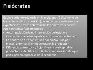 Fisiócratas
Es una corriente originada en Francia, aportó el término de
laissez faire (libre disposición) de los recursos naturales y la
explotación de estos determinaba la riqueza de la nación.
Aportan 3 ideas fundamentales
• Autorregulación: la no intervención del estado e
   independencia de los agentes para disponer del trabajo
• La riqueza no está constituida por dinero, sino por
   bienes, entonces el enfoque está en la producción
• Diferencia entre stock y flujo: diferencia el capital del
   producto, se identifican los factores o clases sociales que
   participan en el proceso de la economía
 