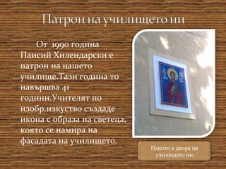 От  1990 година Паисий Хилендарски е патрон на нашето училище.Тази година то навършва 41 години.Учителят по изобр.изкуство създаде икона с образа на светеца, която се намира на фасадата на училището. Паното в двора на училището ни 
