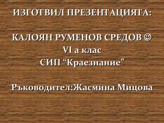 ИЗГОТВИЛ ПРЕЗЕНТАЦИЯТА: КАЛОЯН РУМЕНОВ СРЕДОВ    VI  а клас СИП “Краезнание” Ръководител:Жасмина Мицова 