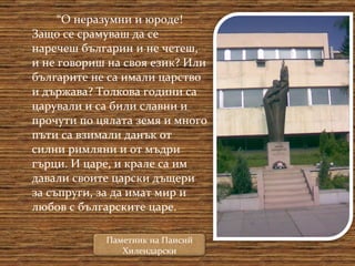 “ О неразумни и юроде! Защо се срамуваш да се наречеш българин и не четеш, и не говориш на своя език? Или българите не са имали царство и държава? Толкова години са царували и са били славни и прочути по цялата земя и много пъти са взимали данък от силни римляни и от мъдри гърци. И царе, и крале са им давали своите царски дъщери за съпруги, за да имат мир и любов с българските царе.  Паметник на Паисий Хилендарски 