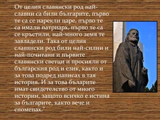 От целия славянски род най-славни са били българите, първо те са се нарекли царе, първо те са имали патриарх, първо те са се кръстили, най-много земя те завладели. Така от целия славянски род били най-силни и най-почитани и първите славянски светци и просияли от българския род и език, както и за това подред написах в тая история. И за това бъларите имат свидетелство от много истории, защото всичко е истина за българите, както вече и споменах." 