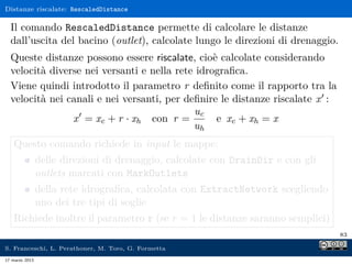 Distanze riscalate: RescaledDistance

  Il comando RescaledDistance permette di calcolare le distanze
  dall’uscita del bacino (outlet), calcolate lungo le direzioni di drenaggio.
  Queste distanze possono essere riscalate, cioè calcolate considerando
  velocità diverse nei versanti e nella rete idrograﬁca.
  Viene quindi introdotto il parametro r deﬁnito come il rapporto tra la
  velocità nei canali e nei versanti, per deﬁnire le distanze riscalate x :
                                            uc
                x = xc + r · xh con r =          e xc + xh = x
                                            uh
    Questo comando richiede in input le mappe:
                delle direzioni di drenaggio, calcolate con DrainDir e con gli
                outlets marcati con MarkOutlets
                della rete idrograﬁca, calcolata con ExtractNetwork scegliendo
                uno dei tre tipi di soglie
    Richiede inoltre il parametro r (se r = 1 le distanze saranno semplici)
                                                                                 83

S. Franceschi, L. Perathoner, M. Toro, G. Formetta
17 marzo 2013
 