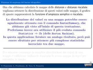 Funzione di ampiezza del bacino idrograﬁco

  Ora che abbiamo calcolato le mappe delle distanze e distanze riscalate
  vogliamo ottenere la distribuzione di questi valori sulle mappe, il graﬁco
  di queste rappresenterà la funzione d’ampiezza semplice e riscalata.
    La distribuzione dei valori su una mappa potrebbe essere
     ugualmente ottenuta con il comando RasterSummary, che
         abbiamo già visto all’inizio di questa trattazione.
     Preferiamo invece ora utilizzare il più evoluto comando
             Statistics - Cb (delle Horton Machine).
  In questa applicazione fornisce un analogo risultato, però può
      essere sfruttato per ottenere più complesse statistiche
                     incrociate tra due mappe.

  Per ottenere comunque la semplice distribuzione dei valori di una
  mappa è suﬃciente utilizzarlo fornendo la stessa mappa in input per
  entrambe le mappe.
                                                                           86

S. Franceschi, L. Perathoner, M. Toro, G. Formetta
17 marzo 2013
 