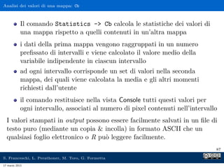 Analisi dei valori di una mappa: Cb



            Il comando Statistics - Cb calcola le statistiche dei valori di
            una mappa rispetto a quelli contenuti in un’altra mappa
            i dati della prima mappa vengono raggruppati in un numero
            preﬁssato di intervalli e viene calcolato il valore medio della
            variabile indipendente in ciascun intervallo
            ad ogni intervallo corrisponde un set di valori nella seconda
            mappa, dei quali viene calcolata la media e gli altri momenti
            richiesti dall’utente
            il comando restituisce nella vista Console tutti questi valori per
            ogni intervallo, associati al numero di pixel contenuti nell’intervallo
  I valori stampati in output possono essere facilmente salvati in un ﬁle di
  testo puro (mediante un copia  incolla) in formato ASCII che un
  qualsiasi foglio elettronico o R può leggere facilmente.
                                                                                  87

S. Franceschi, L. Perathoner, M. Toro, G. Formetta
17 marzo 2013
 