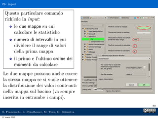 Cb: input


  Questo particolare comando
  richiede in input:
            le due mappe su cui
            calcolare le statistiche
            numero di intervalli in cui
            dividere il range di valori
            della prima mappa
            il primo e l’ultimo ordine dei
            momenti da calcolare
Le due mappe possono anche essere
la stessa mappa se si vuole ottenere
la distribuzione dei valori contenuti
nella mappa sul bacino (va sempre
inserita in entrambe i campi).
                                                     88

S. Franceschi, L. Perathoner, M. Toro, G. Formetta
17 marzo 2013
 