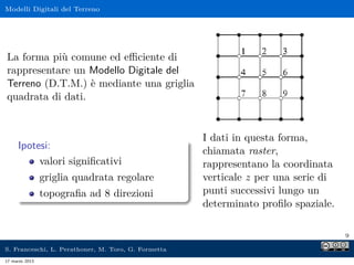 Modelli Digitali del Terreno




La forma più comune ed eﬃciente di
rappresentare un Modello Digitale del
Terreno (D.T.M.) è mediante una griglia
quadrata di dati.


                                                     I dati in questa forma,
     Ipotesi:
                                                     chiamata raster,
          valori signiﬁcativi                        rappresentano la coordinata
                griglia quadrata regolare            verticale z per una serie di
                topograﬁa ad 8 direzioni             punti successivi lungo un
                                                     determinato proﬁlo spaziale.

                                                                                    9

S. Franceschi, L. Perathoner, M. Toro, G. Formetta
17 marzo 2013
 