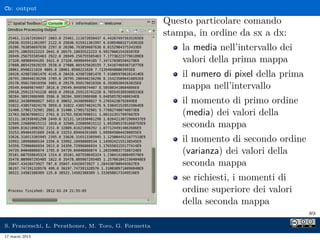 Cb: output

                                                     Questo particolare comando
                                                     stampa, in ordine da sx a dx:
                                                         la media nell’intervallo dei
                                                         valori della prima mappa
                                                         il numero di pixel della prima
                                                         mappa nell’intervallo
                                                         il momento di primo ordine
                                                         (media) dei valori della
                                                         seconda mappa
                                                         il momento di secondo ordine
                                                         (varianza) dei valori della
                                                         seconda mappa
                                                         se richiesti, i momenti di
                                                         ordine superiore dei valori
                                                         della seconda mappa
                                                                                          89

S. Franceschi, L. Perathoner, M. Toro, G. Formetta
17 marzo 2013
 