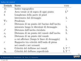 Indice dei simboli

     Simbolo      Nome                                           udm
     TI           Indice topograﬁco                                -
     A            Area totale al di sopra di ogni punto           L2
     b            Lunghezza della parte di pixel
                  interessata dal drenaggio                       L
         z        Pendenza                                        -
     x            Distanza di un punto del bacino dall’uscita
                  misurata lungo le direzioni di drenaggio        L
     x            Distanza dall’uscita riscalata                  L
     xc           Distanza di un punto del canale dall’uscita     L
     xh           Distanza di un punto dal canale
                  a cui aﬀerisce (lungo le linee di drenaggio)    L
     r            Rapporto tra celerità dell’onda di piena
                  nei canali e nei versanti                        -
     uc           Celerità del deﬂusso nei canali                L T−1
     uh           Celerità del deﬂusso superﬁciale               L T−1
                                                                         91

S. Franceschi, L. Perathoner, M. Toro, G. Formetta
17 marzo 2013
 