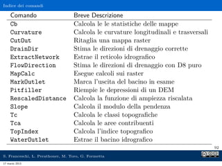 Indice dei comandi

     Comando                      Breve Descrizione
     Cb                           Calcola le le statistiche delle mappe
     Curvature                    Calcola le curvature longitudinali e trasversali
     CutOut                       Ritaglia una mappa raster
     DrainDir                     Stima le direzioni di drenaggio corrette
     ExtractNetwork               Estrae il reticolo idrograﬁco
     FlowDirection                Stima le direzioni di drenaggio con D8 puro
     MapCalc                      Esegue calcoli sui raster
     MarkOutlet                   Marca l’uscita del bacino in esame
     Pitfiller                    Riempie le depressioni di un DEM
     RescaledDistance             Calcola la funzione di ampiezza riscalata
     Slope                        Calcola il modulo della pendenza
     Tc                           Calcola le classi topograﬁche
     Tca                          Calcola le aree contribuenti
     TopIndex                     Calcola l’indice topograﬁco
     WaterOutlet                  Estrae il bacino idrograﬁco
                                                                                     92

S. Franceschi, L. Perathoner, M. Toro, G. Formetta
17 marzo 2013
 