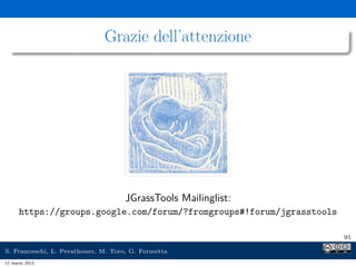 Grazie dell’attenzione




                                    JGrassTools Mailinglist:
      https://groups.google.com/forum/?fromgroups#!forum/jgrasstools

                                                                       95

S. Franceschi, L. Perathoner, M. Toro, G. Formetta
17 marzo 2013
 