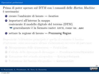 Operazioni preliminari

  Prima di poter operare sul DTM con i comandi delle Horton Machine
  è necessario:
      1     creare l’ambiente di lavoro              location
      2     importarvi all’interno la mappa
            contenente il modello digitale del terreno (DTM)
             ¯ generalmente è in formato raster ascii, come un .asc
      3     settare la regione di lavoro             Processing Region

  Dopodichè l’obbiettivo principale è quello di estrarre il bacino
  d’interesse, sono necessarie alcune elaborazioni del dtm di partenza:
      5     Riempimento delle depressioni                Pitfiller
      6     Calcolo delle direzioni di drenaggio                Flowdirection/Draindir
      7     Estrazione del reticolo idrograﬁco              ExtractNetwork
      8     Estrazione del bacino idrograﬁco               Wateroutlet
                                                                                         10

S. Franceschi, L. Perathoner, M. Toro, G. Formetta
17 marzo 2013
 