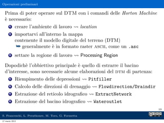 Operazioni preliminari

  Prima di poter operare sul DTM con i comandi delle Horton Machine
  è necessario:
      1     creare l’ambiente di lavoro              location
      2     importarvi all’interno la mappa
            contenente il modello digitale del terreno (DTM)
             ¯ generalmente è in formato raster ascii, come un .asc
      3     settare la regione di lavoro             Processing Region

  Dopodichè l’obbiettivo principale è quello di estrarre il bacino
  d’interesse, sono necessarie alcune elaborazioni del dtm di partenza:
      5     Riempimento delle depressioni                Pitfiller
      6     Calcolo delle direzioni di drenaggio                Flowdirection/Draindir
      7     Estrazione del reticolo idrograﬁco              ExtractNetwork
      8     Estrazione del bacino idrograﬁco               Wateroutlet
                                                                                         10

S. Franceschi, L. Perathoner, M. Toro, G. Formetta
17 marzo 2013
 