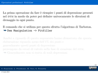 Operazioni preliminari: Pitfiller




  La prima operazione da fare è riempire i punti di depressione presenti
  nel dtm in modo da poter poi deﬁnire univocamente le direzioni di
  drenaggio in ogni punto.

  Il comando che si utilizza per questo sfrutta l’algoritmo di Tarboton.
   ¯ Dem Manipulation -> Pitfiller

  Analisi a riguardo di questo argomento hanno dimostrato che questa
  elaborazione riguarda meno dell’1% dei punti e
  generalmente questi punti di depressione
  provengono da errori di calcolo nella fase di creazione del dtm.
   ¯ Generalmente non si tratta di reali depressioni


                                                                           11

S. Franceschi, L. Perathoner, M. Toro, G. Formetta
17 marzo 2013
 