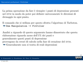 Operazioni preliminari: Pitfiller




  La prima operazione da fare è riempire i punti di depressione presenti
  nel dtm in modo da poter poi deﬁnire univocamente le direzioni di
  drenaggio in ogni punto.

  Il comando che si utilizza per questo sfrutta l’algoritmo di Tarboton.
   ¯ Dem Manipulation -> Pitfiller

  Analisi a riguardo di questo argomento hanno dimostrato che questa
  elaborazione riguarda meno dell’1% dei punti e
  generalmente questi punti di depressione
  provengono da errori di calcolo nella fase di creazione del dtm.
   ¯ Generalmente non si tratta di reali depressioni


                                                                           11

S. Franceschi, L. Perathoner, M. Toro, G. Formetta
17 marzo 2013
 