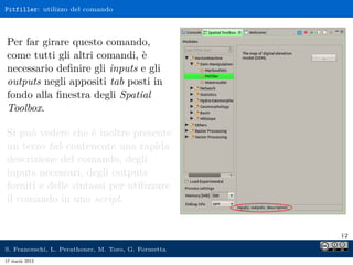 Pitfiller: utilizzo del comando



Per far girare questo comando,
come tutti gli altri comandi, è
necessario deﬁnire gli inputs e gli
outputs negli appositi tab posti in
fondo alla ﬁnestra degli Spatial
Toolbox.

Si può vedere che è inoltre presente
un terzo tab contenente una rapida
descrizione del comando, degli
inputs necessari, degli outputs
forniti e delle sintassi per utilizzare
il comando in uno script.


                                                     12

S. Franceschi, L. Perathoner, M. Toro, G. Formetta
17 marzo 2013
 
