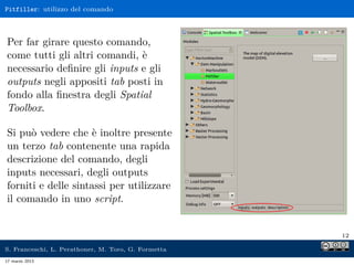 Pitfiller: utilizzo del comando



Per far girare questo comando,
come tutti gli altri comandi, è
necessario deﬁnire gli inputs e gli
outputs negli appositi tab posti in
fondo alla ﬁnestra degli Spatial
Toolbox.

Si può vedere che è inoltre presente
un terzo tab contenente una rapida
descrizione del comando, degli
inputs necessari, degli outputs
forniti e delle sintassi per utilizzare
il comando in uno script.


                                                     12

S. Franceschi, L. Perathoner, M. Toro, G. Formetta
17 marzo 2013
 