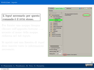 Pitfiller: inputs




  L’input necessario per questo
  comando è il dtm stesso.

Per fornire una mappa bisogna
cliccare sull’apposito bottone ...
accanto al nome della mappa
richiesta nel tab inputs.

Si aprirà così una ﬁnestra di input
dove inserire tutte le informazioni
necessarie.



                                                     13

S. Franceschi, L. Perathoner, M. Toro, G. Formetta
17 marzo 2013
 