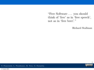 “Free Software . . . you should
                                                     think of ‘free’ as in ‘free speech’,
                                                     not as in ‘free beer’. ”

                                                                         Richard Stallman




                                                                                            1

S. Franceschi, L. Perathoner, M. Toro, G. Formetta
17 marzo 2013
 