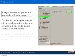 Pitfiller: inputs




  L’input necessario per questo
  comando è il dtm stesso.

Per fornire una mappa bisogna
cliccare sull’apposito bottone ...
accanto al nome della mappa
richiesta nel tab inputs.

Si aprirà così una ﬁnestra di input
dove inserire tutte le informazioni
necessarie.



                                                     13

S. Franceschi, L. Perathoner, M. Toro, G. Formetta
17 marzo 2013
 