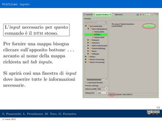 Pitfiller: inputs




  L’input necessario per questo
  comando è il dtm stesso.

Per fornire una mappa bisogna
cliccare sull’apposito bottone ...
accanto al nome della mappa
richiesta nel tab inputs.

Si aprirà così una ﬁnestra di input
dove inserire tutte le informazioni
necessarie.



                                                     13

S. Franceschi, L. Perathoner, M. Toro, G. Formetta
17 marzo 2013
 