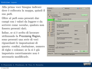 Pitfiller: inputs

Alla prima voce bisogna indicare
dove è collocata la mappa, quindi il
suo path.
Oltre al path sono presenti due
campi con i valori da leggere e da
scrivere come novalue, qualora non
fossero presenti dati.
Inﬁne, se si è scelto di lavorare
utilizzando la Processing Region,
sono presenti una serie di voci
riguardanti le impostazioni di
questa: conﬁni, risoluzione, numero
di righe e colonne; se la si è già
impostata correttamente non è
necessario modiﬁcarle.
                                                     14

S. Franceschi, L. Perathoner, M. Toro, G. Formetta
17 marzo 2013
 