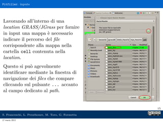 Pitfiller: inputs




Lavorando all’interno di una
location GRASS/JGrass per fornire
in input una mappa è necessario
indicare il percorso del ﬁle
corrispondente alla mappa nella
cartella cell contenuta nella
location.
Questo si può agevolmente
identiﬁcare mediante la ﬁnestra di
navigazione dei ﬁles che compare
cliccando sul pulsante ... accanto
al campo dedicato al path.


                                                     15

S. Franceschi, L. Perathoner, M. Toro, G. Formetta
17 marzo 2013
 