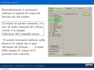 Pitfiller: output



Successivamente è necessario
indicare le opzioni di output da
inserire nel tab output.

  L’output di questo comando, co-
  me di molti comandi dei JGras-
  stools, è la mappa
  elaborata dal comando stesso.

 ‘E quindi necessario indicare nella
ﬁnestra di output che si apre
cliccando sul bottone ... il nome
della mappa di output ed il
percorso dove salvarla.

                                                     16

S. Franceschi, L. Perathoner, M. Toro, G. Formetta
17 marzo 2013
 