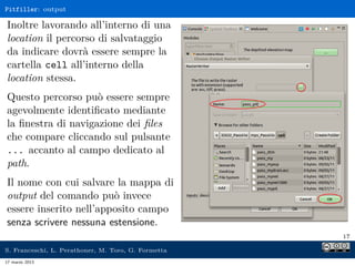 Pitfiller: output

Inoltre lavorando all’interno di una
location il percorso di salvataggio
da indicare dovrà essere sempre la
cartella cell all’interno della
location stessa.
Questo percorso può essere sempre
agevolmente identiﬁcato mediante
la ﬁnestra di navigazione dei ﬁles
che compare cliccando sul pulsante
... accanto al campo dedicato al
path.
Il nome con cui salvare la mappa di
output del comando può invece
essere inserito nell’apposito campo
senza scrivere nessuna estensione.
                                                     17

S. Franceschi, L. Perathoner, M. Toro, G. Formetta
17 marzo 2013
 