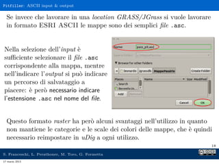 Pitfiller: ASCII input & output

  Se invece che lavorare in una location GRASS/JGrass si vuole lavorare
  in formato ESRI ASCII le mappe sono dei semplici ﬁle .asc.


Nella selezione dell’input è
suﬃciente selezionare il ﬁle .asc
corrispondente alla mappa, mentre
nell’indicare l’output si può indicare
un percorso di salvataggio a
piacere: è però necessario indicare
l’estensione .asc nel nome del ﬁle.


  Questo formato raster ha però alcuni svantaggi nell’utilizzo in quanto
  non mantiene le categorie e le scale dei colori delle mappe, che è quindi
  necessario reimpostare in uDig a ogni utilizzo.
                                                                          18

S. Franceschi, L. Perathoner, M. Toro, G. Formetta
17 marzo 2013
 