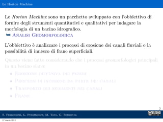Le Horton Machine



  Le Horton Machine sono un pacchetto sviluppato con l’obbiettivo di
  fornire degli strumenti quantitativi e qualitativi per indagare la
  morfologia di un bacino idrograﬁco.
   ¯ Analisi Geomorfologica
  L’obbiettivo è analizzare i processi di erosione dei canali ﬂuviali e la
  possibilità di innesco di frane superﬁciali.
  Questo viene fatto considerando che i processi geomorfologici principali
  in un bacino siano:
            Erosione diffusiva dei pendii
            Processi di incisione da parte dei canali
            Trasporto dei sedimenti nei canali
            Frane

                                                                             2

S. Franceschi, L. Perathoner, M. Toro, G. Formetta
17 marzo 2013
 