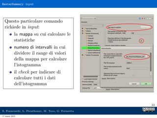 RasterSummary: input




  Questo particolare comando
  richiede in input:
            la mappa su cui calcolare le
            statistiche
            numero di intervalli in cui
            dividere il range di valori
            della mappa per calcolare
            l’istogramma
            il check per indicare di
            calcolare tutti i dati
            dell’istogramma



                                                     22

S. Franceschi, L. Perathoner, M. Toro, G. Formetta
17 marzo 2013
 