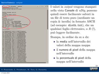 RasterSummary: output

                                                     I valori in output vengono stampati
                                                     nella vista Console di uDig, possono
                                                     quindi essere facilmente salvati in
                                                     un ﬁle di testo puro (mediante un
                                                     copia & incolla) in formato ASCII
                                                     (ad esempio: disth.txt), che un
                                                     qualsiasi foglio elettronico, o R (!),
                                                     può leggere facilmente.
                                                     Stampa, in ordine da sx a dx:
                                                         la media nell’intervallo dei
                                                         valori della mappa mappa
                                                         il numero di pixel della mappa
                                                         nell’intervallo
                                                         la percentuale di pixel della
                                                         mappa nell’intervallo
                                                                                          23

S. Franceschi, L. Perathoner, M. Toro, G. Formetta
17 marzo 2013
 
