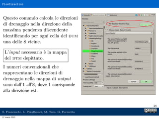 FlowDirection



Questo comando calcola le direzioni
di drenaggio nella direzione della
massima pendenza discendente
identiﬁcando per ogni cella del dtm
una delle 8 vicine.

  L’input necessario è la mappa
  del dtm depittato.
I numeri convenzionali che
rappresentano le direzioni di
drenaggio nella mappa di output
sono dall’1 all’8, dove 1 corrisponde
alla direzione est.


                                                     26

S. Franceschi, L. Perathoner, M. Toro, G. Formetta
17 marzo 2013
 