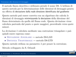 Correzione alle direzioni di drenaggio

  Il metodo ﬁnora descritto e utilizzato prende il nome D8. L’utilizzo di
  questo metodo per la determinazione delle direzioni di drenaggio genera
  un eﬀetto di deviazione dalla reale direzione identiﬁcata dal gradiente
  Questo metodo può essere corretto con un algoritmo che calcola le
  direzioni di drenaggio minimizzando la deviazione della direzione del
  ﬂusso determinato da quella del ﬂusso reale. Questa deviazione viene
  calcolata partendo dal punto a quote maggiori, procedendo verso quote
  minori.
  La deviazione è calcolata mediante una costruzione triangolare e può
  quindi essere espressa come:
      Deviazione Angolare         metodo D8-LAD
      Distanza Trasversale         metodo D8-LTD
  Questo metodo utilizza un parametro λ per pesare la correzione.
  Metodo sviluppato da S. Orlandi
                                                                         29

S. Franceschi, L. Perathoner, M. Toro, G. Formetta
17 marzo 2013
 
