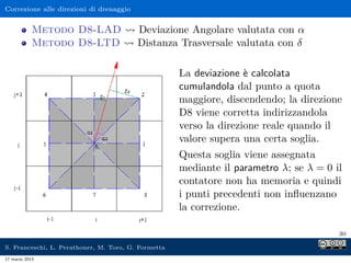 Correzione alle direzioni di drenaggio


            Metodo D8-LAD                Deviazione Angolare valutata con α
            Metodo D8-LTD                Distanza Trasversale valutata con δ

                                                     La deviazione è calcolata
                                                     cumulandola dal punto a quota
                                                     maggiore, discendendo; la direzione
                                                     D8 viene corretta indirizzandola
                                                     verso la direzione reale quando il
                                                     valore supera una certa soglia.
                                                     Questa soglia viene assegnata
                                                     mediante il parametro λ; se λ = 0 il
                                                     contatore non ha memoria e quindi
                                                     i punti precedenti non inﬂuenzano
                                                     la correzione.

                                                                                        30

S. Franceschi, L. Perathoner, M. Toro, G. Formetta
17 marzo 2013
 