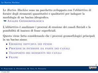 Le Horton Machine



  Le Horton Machine sono un pacchetto sviluppato con l’obbiettivo di
  fornire degli strumenti quantitativi e qualitativi per indagare la
  morfologia di un bacino idrograﬁco.
   ¯ Analisi Geomorfologica
  L’obbiettivo è analizzare i processi di erosione dei canali ﬂuviali e la
  possibilità di innesco di frane superﬁciali.
  Questo viene fatto considerando che i processi geomorfologici principali
  in un bacino siano:
            Erosione diffusiva dei pendii
            Processi di incisione da parte dei canali
            Trasporto dei sedimenti nei canali
            Frane

                                                                             2

S. Franceschi, L. Perathoner, M. Toro, G. Formetta
17 marzo 2013
 