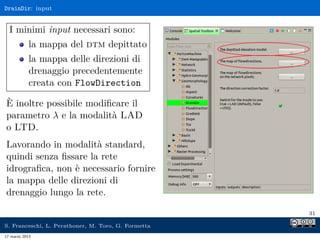DrainDir: input


  I minimi input necessari sono:
            la mappa del dtm depittato
            la mappa delle direzioni di
            drenaggio precedentemente
            creata con FlowDirection

È inoltre possibile modiﬁcare il
parametro λ e la modalità LAD
o LTD.
Lavorando in modalità standard,
quindi senza ﬁssare la rete
idrograﬁca, non è necessario fornire
la mappa delle direzioni di
drenaggio lungo la rete.

                                                     31

S. Franceschi, L. Perathoner, M. Toro, G. Formetta
17 marzo 2013
 