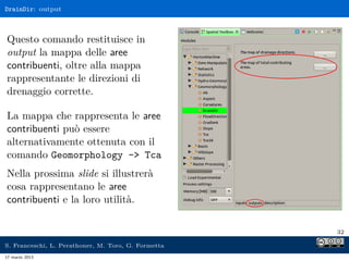 DrainDir: output



Questo comando restituisce in
output la mappa delle aree
contribuenti, oltre alla mappa
rappresentante le direzioni di
drenaggio corrette.

La mappa che rappresenta le aree
contribuenti può essere
alternativamente ottenuta con il
comando Geomorphology - Tca
Nella prossima slide si illustrerà
cosa rappresentano le aree
contribuenti e la loro utilità.

                                                     32

S. Franceschi, L. Perathoner, M. Toro, G. Formetta
17 marzo 2013
 