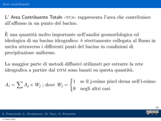 Aree contribuenti



  L’ Area Contribuente Totale -tca- rappresenta l’area che contribuisce
  all’aﬄusso in un punto del bacino.

  È una quantità molto importante nell’analisi geomorfologica ed
  idrologica di un bacino idrograﬁco: è strettamente collegata al ﬂusso in
  uscita attraverso i diﬀerenti punti del bacino in condizioni di
  precipitazione uniforme.

  La maggior parte di metodi diﬀusivi utilizzati per estrarre la rete
  idrograﬁca a partire dal dtm sono basati su questa quantità.

                                                1 se il j-esimo pixel drena nell’i-esimo
  Ai =          Aj × Wj ; dove Wj =
                                                0 negli altri casi


                                                                                       33

S. Franceschi, L. Perathoner, M. Toro, G. Formetta
17 marzo 2013
 
