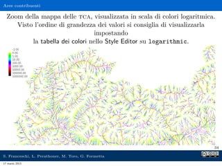 Aree contribuenti

  Zoom della mappa delle tca, visualizzata in scala di colori logaritmica.
     Visto l’ordine di grandezza dei valori si consiglia di visualizzarla
                                 impostando
          la tabella dei colori nello Style Editor su logarithmic.




                                                                         34

S. Franceschi, L. Perathoner, M. Toro, G. Formetta
17 marzo 2013
 