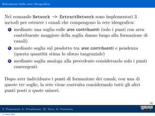Estrazione della rete idrograﬁca



  Nel comando Network - ExtractNetwork sono implementati 3
  metodi per estrarre i canali che compongono la rete idrograﬁca:
      0     mediante una soglia sulle aree contribuenti (solo i punti con area
            contribuente maggiore della soglia danno luogo alla formazione di
            canali)
      1     mediante soglia sul prodotto tra aree contribuenti e pendenza
            (questa quantità stima lo sforzo tangenziale)
      2     mediante soglia analoga alla precedente considerando solo i punti
            convergenti

  Dopo aver individuato i punti di formazione dei canali, con una di
  queste tre soglie, la rete viene costruita considerando tutti gli altri
  punti posti a quote minori.

                                                                                 36

S. Franceschi, L. Perathoner, M. Toro, G. Formetta
17 marzo 2013
 