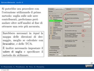 ExtractNetwork: modo 0


Si potrebbe ora procedere con
l’estrazione utilizzando il primo
metodo: soglia sulle sole aree
contribuenti, preferiamo però
andare oltre nell’analisi al ﬁne di
ottenere una rete più accurata.

  Sarebbero necessari in input la
  mappa delle direzioni di dre-
  naggio, meglio se calcolate con
  DrainDir, e delle TCA.
  È inoltre necessario impostare il
  valore di soglia e speciﬁcare il
  metodo da utilizzare.

                                                     37

S. Franceschi, L. Perathoner, M. Toro, G. Formetta
17 marzo 2013
 