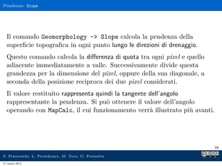 Pendenze: Slope




  Il comando Geomorphology - Slope calcola la pendenza della
  superﬁcie topograﬁca in ogni punto lungo le direzioni di drenaggio.
  Questo comando calcola la diﬀerenza di quota tra ogni pixel e quello
  adiacente immediatamente a valle. Successivamente divide questa
  grandezza per la dimensione del pixel, oppure della sua diagonale, a
  seconda della posizione reciproca dei due pixel considerati.
  Il valore restituito rappresenta quindi la tangente dell’angolo
  rappresentante la pendenza. Si può ottenere il valore dell’angolo
  operando con MapCalc, il cui funzionamento verrà illustrato più avanti.




                                                                         38

S. Franceschi, L. Perathoner, M. Toro, G. Formetta
17 marzo 2013
 