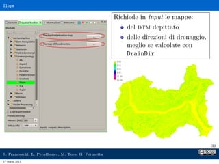 Slope

                                                     Richiede in input le mappe:
                                                         del dtm depittato
                                                         delle direzioni di drenaggio,
                                                         meglio se calcolate con
                                                         DrainDir




                                                                                         39

S. Franceschi, L. Perathoner, M. Toro, G. Formetta
17 marzo 2013
 
