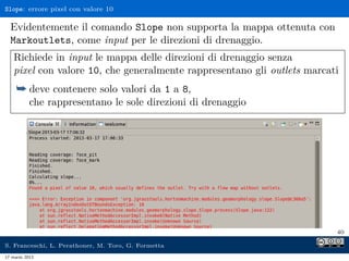 Slope: errore pixel con valore 10

  Evidentemente il comando Slope non supporta la mappa ottenuta con
  Markoutlets, come input per le direzioni di drenaggio.
    Richiede in input le mappa delle direzioni di drenaggio senza
    pixel con valore 10, che generalmente rappresentano gli outlets marcati
     ¯ deve contenere solo valori da 1 a 8,
           che rappresentano le sole direzioni di drenaggio




                                                                          40

S. Franceschi, L. Perathoner, M. Toro, G. Formetta
17 marzo 2013
 
