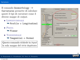 Curvature


Il comando Geomorfology -
Curvatures permette di calcolare
questi 3 tipi di curvature come 3
diverse mappe di output.
          Longitudinale
          ¯ Profile o Longitudinal
          Piana
          ¯ Planar
          Tangenziale
          ¯ Tangential o Normal
  Questo comando richiede in input
  la sola mappa del dtm depittato


                                                     44

S. Franceschi, L. Perathoner, M. Toro, G. Formetta
17 marzo 2013
 